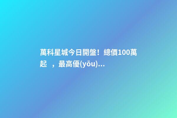 萬科星城今日開盤！總價100萬起，最高優(yōu)惠10萬